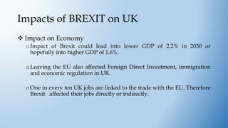 Impacts of BREXIT on UK
 Impact on Economy
oImpact of Brexit could lead into lower GDP of 2.2% in 2030 or
hopefully into higher GDP of 1.6%.
oLeaving the EU also affected Foreign Direct Investment, immigration
and economic regulation in UK.
oOne in every ten UK jobs are linked to the trade with the EU. Therefore
Brexit affected their jobs directly or indirectly.
 