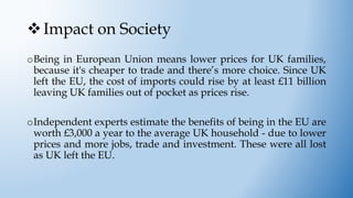 Impact on Society
oBeing in European Union means lower prices for UK families,
because it's cheaper to trade and there’s more choice. Since UK
left the EU, the cost of imports could rise by at least £11 billion
leaving UK families out of pocket as prices rise.
oIndependent experts estimate the benefits of being in the EU are
worth £3,000 a year to the average UK household - due to lower
prices and more jobs, trade and investment. These were all lost
as UK left the EU.
 