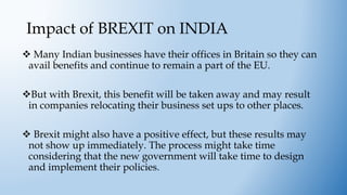 Impact of BREXIT on INDIA
 Many Indian businesses have their offices in Britain so they can
avail benefits and continue to remain a part of the EU.
But with Brexit, this benefit will be taken away and may result
in companies relocating their business set ups to other places.
 Brexit might also have a positive effect, but these results may
not show up immediately. The process might take time
considering that the new government will take time to design
and implement their policies.
 