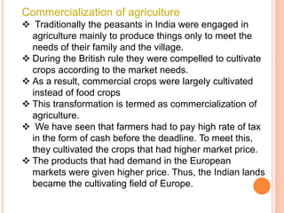Commercialization of agriculture
 Traditionally the peasants in India were engaged in
agriculture mainly to produce things only to meet the
needs of their family and the village.
 During the British rule they were compelled to cultivate
crops according to the market needs.
 As a result, commercial crops were largely cultivated
instead of food crops
 This transformation is termed as commercialization of
agriculture.
 We have seen that farmers had to pay high rate of tax
in the form of cash before the deadline. To meet this,
they cultivated the crops that had higher market price.
 The products that had demand in the European
markets were given higher price. Thus, the Indian lands
became the cultivating field of Europe.
 