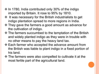  In 1780, India contributed only 30% of the indigo
imported by Britain. It rose to 95% by 1810.
 It was necessary for the British industrialists to get
indigo plantation spread to more regions in India.
 They gave the farmers a good amount as advance for
the cultivation of indigo.
 The farmers succumbed to the temptation of the British
and widely planted indigo as they were in trouble with
no other means to pay the heavy land tax.
 Each farmer who accepted the advance amount from
the British was liable to plant indigo in a fixed portion of
his land.
 The farmers were also compelled to cultivate it at the
most fertile part of the agricultural land.
 
