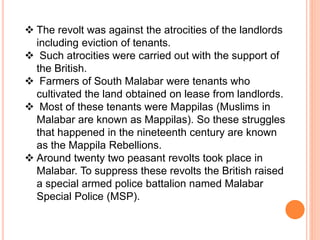  The revolt was against the atrocities of the landlords
including eviction of tenants.
 Such atrocities were carried out with the support of
the British.
 Farmers of South Malabar were tenants who
cultivated the land obtained on lease from landlords.
 Most of these tenants were Mappilas (Muslims in
Malabar are known as Mappilas). So these struggles
that happened in the nineteenth century are known
as the Mappila Rebellions.
 Around twenty two peasant revolts took place in
Malabar. To suppress these revolts the British raised
a special armed police battalion named Malabar
Special Police (MSP).
 
