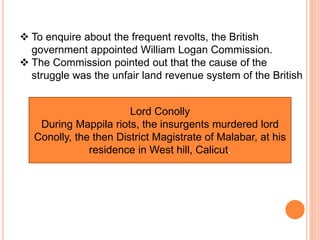  To enquire about the frequent revolts, the British
government appointed William Logan Commission.
 The Commission pointed out that the cause of the
struggle was the unfair land revenue system of the British
Lord Conolly
During Mappila riots, the insurgents murdered lord
Conolly, the then District Magistrate of Malabar, at his
residence in West hill, Calicut.
 