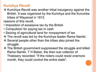 Kurichya Revolt
 Kurichiya Revolt was another tribal insurgency against the
British. It was organized by the Kurichya and the Kurumba
tribes of Wayanad in 1812.
reasons of this revolt.
• Imposition of excessive tax by the British
• Compulsion for paying tax in cash
• Seizing of agricultural land for nonpayment of tax
 The revolt was led by the Kurichya leader Rama Nambi.
 Several people other than the tribes also joined the
struggle.
 The British government suppressed the struggle and killed
Rama Nambi. T H Baber, the then sub collector of
Thalssery recorded: "If the rioters could resist onemore
month, they could control the entire state".
 