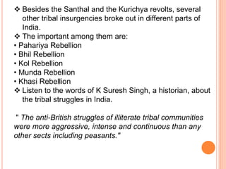  Besides the Santhal and the Kurichya revolts, several
other tribal insurgencies broke out in different parts of
India.
 The important among them are:
• Pahariya Rebellion
• Bhil Rebellion
• Kol Rebellion
• Munda Rebellion
• Khasi Rebellion
 Listen to the words of K Suresh Singh, a historian, about
the tribal struggles in India.
" The anti-British struggles of illiterate tribal communities
were more aggressive, intense and continuous than any
other sects including peasants."
 