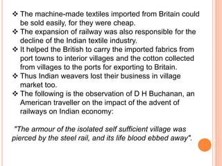  The machine-made textiles imported from Britain could
be sold easily, for they were cheap.
 The expansion of railway was also responsible for the
decline of the Indian textile industry.
 It helped the British to carry the imported fabrics from
port towns to interior villages and the cotton collected
from villages to the ports for exporting to Britain.
 Thus Indian weavers lost their business in village
market too.
 The following is the observation of D H Buchanan, an
American traveller on the impact of the advent of
railways on Indian economy:
"The armour of the isolated self sufficient village was
pierced by the steel rail, and its life blood ebbed away".
 