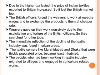  Due to the higher tax levied, the price of Indian textiles
exported to Britain increased. So it lost the British market
too.
 The British officers forced the weavers to work at meagre
wages and to exchange the products to them at cheaper
rate.
 Weavers gave up their work massively due to the
exploitation and torture of the British officers. So they
searched for other jobs.
 The immediate reflection of the decline of the textile
industry was found in urban areas.
 The textile centers like Murshidabad and Dhaka that were
thickly populated once, became least inhabited.
 The people, who had been working in textile industry,
migrated to villages and engaged in agriculture related
works.
 