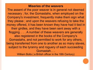 Miseries of the weavers
The assent of the poor weaver is in general not deemed
necessary ; for, the Gomastahs, when employed on the
Company's investment, frequently make them sign what
they please ; and upon the weavers refusing to take the
money offered, it has been known they have had it tied in
their girdles, and they have been sent away with a
flogging. . . . A number of these weavers are generally
also registered in the books of the Company's
Gomastahs, and not permitted to work for any others,
being transferred from one to another as so many slaves,
subject to the tyranny and roguery of each succeeding
Gomastah. . .
William Bolts ( a British officer in the 18th Century)
 