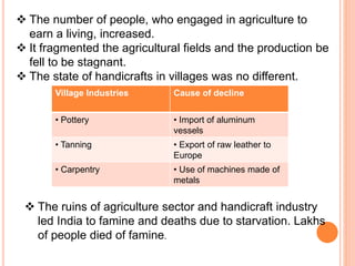  The number of people, who engaged in agriculture to
earn a living, increased.
 It fragmented the agricultural fields and the production be
fell to be stagnant.
 The state of handicrafts in villages was no different.
Village Industries Cause of decline
• Pottery • Import of aluminum
vessels
• Tanning • Export of raw leather to
Europe
• Carpentry • Use of machines made of
metals
 The ruins of agriculture sector and handicraft industry
led India to famine and deaths due to starvation. Lakhs
of people died of famine.
 