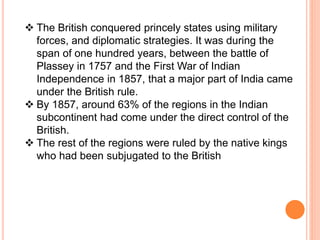  The British conquered princely states using military
forces, and diplomatic strategies. It was during the
span of one hundred years, between the battle of
Plassey in 1757 and the First War of Indian
Independence in 1857, that a major part of India came
under the British rule.
 By 1857, around 63% of the regions in the Indian
subcontinent had come under the direct control of the
British.
 The rest of the regions were ruled by the native kings
who had been subjugated to the British
 