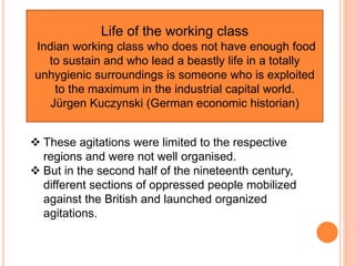 Life of the working class
Indian working class who does not have enough food
to sustain and who lead a beastly life in a totally
unhygienic surroundings is someone who is exploited
to the maximum in the industrial capital world.
Jürgen Kuczynski (German economic historian)
 These agitations were limited to the respective
regions and were not well organised.
 But in the second half of the nineteenth century,
different sections of oppressed people mobilized
against the British and launched organized
agitations.
 