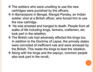  The soldiers who were unwilling to use the new
cartridges were punished by the officers.
 In Barrackpore in Bengal, Mangal Pandey, an Indian
soldier, shot at a British officer, who forced him to use
the new cartridge.
 He was arrested and hanged to death. People from all
walks of life including kings, farmers, craftsmen, etc
took part in the rebellion.
 The British rule had adversely affected the kings too.
In addition to the Doctrine of Lapse, the princely states
were convicted of inefficient rule and were annexed by
the British. This made the kings to lead the rebellion.
 Along with the kings and the sepoys, common people
also took part in the revolt..
 