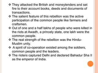  They attacked the British and moneylenders and set
fire to their account books, deeds and documents of
transactions.
 The salient feature of this rebellion was the active
participation of the common people like farmers and
craftsmen.
 Out of one and a half lakhs of people who were killed in
the riots at Awadh, a princely state, one lakh were the
common people.
 The real strength of the rebellion was the Hindu-
Muslim unity.
 A spirit of co-operation existed among the soldiers,
common people and the leaders.
 The rioters captured Delhi and declared Bahadur Sha II
as the emperor of India.
 