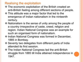 Realising the exploitation
 The economic exploitation of the British created an
anti-British feeling among different sections of people.
 This attitude was a major factor that led to the
emergence of Indian nationalism in the ninteenth
century.
 Nationalism is the sense of unity among the people of
a country irrespective of caste, creed, religion and
region. Indian National Congress was an example for
such an organised form of nationalism.
 Indian National Congress was formed in December,
1885 in Bombay.
 Seventy two delegates from different parts of India
attended its first session.
 The Indian National Congress led the anti-British
struggle from 1885 till India attained independence in
1947.
 