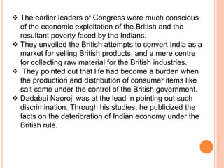  The earlier leaders of Congress were much conscious
of the economic exploitation of the British and the
resultant poverty faced by the Indians.
 They unveiled the British attempts to convert India as a
market for selling British products, and a mere centre
for collecting raw material for the British industries.
 They pointed out that life had become a burden when
the production and distribution of consumer items like
salt came under the control of the British government.
 Dadabai Naoroji was at the lead in pointing out such
discrimination. Through his studies, he publicized the
facts on the deterioration of Indian economy under the
British rule.
 