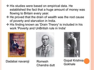  His studies were based on empirical data. He
established the fact that a huge amount of money was
flowing to Britain every year.
 He proved that the drain of wealth was the root cause
of poverty and starvation in India.
 His finding known as 'Drain Theory' is included in his
work 'Poverty and UnBritish rule in India'
Dadabai navaroji Romesh
Chandra dutt
Gopal Krishna
Gokhale
 