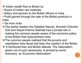  Indian wealth flow to Britain by
• Export of Indian raw materials
• Salary and pension to the British officers in India
• Profit gained through the sale of the British products in
India
• Tax from India
The earlier leaders like Dadabai Naoroji, Romesh Chandra
Dutt and Gopal Krishna Gokhale had a pivotal role in
making the common people aware of the economic policy
of the British that impoverished India.
The common people realized that the poverty and
exploitation they faced had been the creation of the British.
 It reinforced their anti-British attitude. The nationalism,
grown out of such awareness, is termed by some
historians, as 'Economic Nationalism'
 