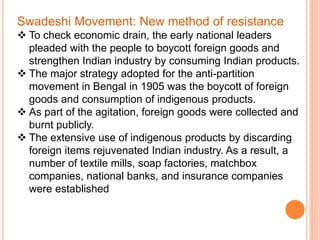 Swadeshi Movement: New method of resistance
 To check economic drain, the early national leaders
pleaded with the people to boycott foreign goods and
strengthen Indian industry by consuming Indian products.
 The major strategy adopted for the anti-partition
movement in Bengal in 1905 was the boycott of foreign
goods and consumption of indigenous products.
 As part of the agitation, foreign goods were collected and
burnt publicly.
 The extensive use of indigenous products by discarding
foreign items rejuvenated Indian industry. As a result, a
number of textile mills, soap factories, matchbox
companies, national banks, and insurance companies
were established
 
