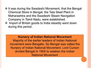  It was during the Swadeshi Movement, that the Bengal
Chemical Store in Bengal, the Tata Steel Plant in
Maharashtra and the Swadeshi Steam Navigation
Company in Tamil Nadu, were established.
 Import of British goods to India steadily went down
during this period.
Nursery of Indian National Movement
Majority of the earlier leaders of Indian National
movement were Bengalis. So Bengal was called the
Nursery of Indian National Movement. Lord Curson
divided Bengal in 1905 to weaken the Indian
National Movement
 