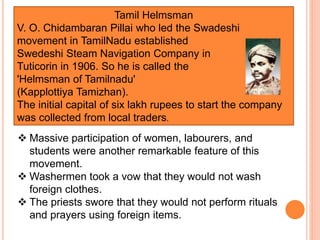 Tamil Helmsman
V. O. Chidambaran Pillai who led the Swadeshi
movement in TamilNadu established
Swedeshi Steam Navigation Company in
Tuticorin in 1906. So he is called the
'Helmsman of Tamilnadu'
(Kapplottiya Tamizhan).
The initial capital of six lakh rupees to start the company
was collected from local traders.
 Massive participation of women, labourers, and
students were another remarkable feature of this
movement.
 Washermen took a vow that they would not wash
foreign clothes.
 The priests swore that they would not perform rituals
and prayers using foreign items.
 