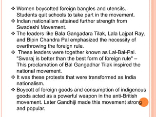  Women boycotted foreign bangles and utensils.
Students quit schools to take part in the movement.
 Indian nationalism attained further strength from
Swadeshi Movement.
 The leaders like Bala Gangadara Tilak, Lala Lajpat Ray,
and Bipin Chandra Pal emphasized the necessity of
overthrowing the foreign rule.
 These leaders were together known as Lal-Bal-Pal.
"Swaraj is better than the best form of foreign rule" –
This proclamation of Bal Gangadhar Tilak inspired the
national movement.
 It was these protests that were transformed as India
nationalism.
 Boycott of foreign goods and consumption of indigenous
goods acted as a powerful weapon in the anti-British
movement. Later Gandhiji made this movement strong
and popular.
 