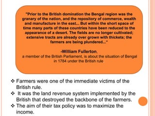 "Prior to the British domination the Bengal region was the
granary of the nation, and the repository of commerce, wealth
and manufacture in the east... But within the short space of
time many parts of these countries have been reduced to the
appearance of a desert. The fields are no longer cultivated;
extensive tracts are already over grown with thickets; the
farmers are being plundered...“
-William Fullerton,
a member of the British Parliament, is about the situation of Bengal
in 1784 under the British rule.
 Farmers were one of the immediate victims of the
British rule.
 It was the land revenue system implemented by the
British that destroyed the backbone of the farmers.
 The aim of their tax policy was to maximize the
income.
 