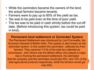 • While the zamindars became the owners of the land,
the actual farmers became tenants.
• Farmers were to pay up to 60% of the yield as tax.
• Tax was to be paid even at the time of poor yield.
• The tax was to be paid in cash strictly before the cut-off
date. (Before introducing this system, tax could be paid
in kind).
Permanent land settlement or Zamindari System
The Permanent Settlement was introduced by Lord Cornwallis, the
Governor General of British India. This system is also known as the
zamindari system. In this system the zamindars collected tax from
farmers. They received 1/11th of the total tax collected as
commission. John Shore was the British officer who played a major
role in framing the permanent settlement. He estimated
that the company and the zamindars would get 45%, and 15% of the
total agricultural products respectively, while the farmers would get
only 40%.
 