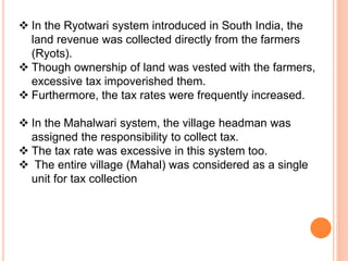  In the Ryotwari system introduced in South India, the
land revenue was collected directly from the farmers
(Ryots).
 Though ownership of land was vested with the farmers,
excessive tax impoverished them.
 Furthermore, the tax rates were frequently increased.
 In the Mahalwari system, the village headman was
assigned the responsibility to collect tax.
 The tax rate was excessive in this system too.
 The entire village (Mahal) was considered as a single
unit for tax collection
 