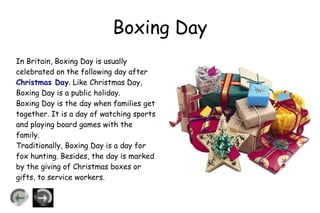 Boxing Day
In Britain, Boxing Day is usually
celebrated on the following day after
Christmas Day. Like Christmas Day,
Boxing Day is a public holiday.
Boxing Day is the day when families get
together. It is a day of watching sports
and playing board games with the
family.
Traditionally, Boxing Day is a day for
fox hunting. Besides, the day is marked
by the giving of Christmas boxes or
gifts, to service workers.
 