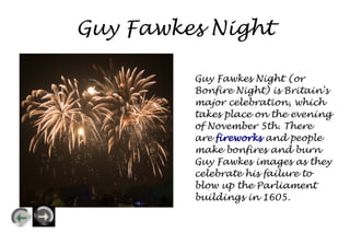 Guy Fawkes Night

         Guy Fawkes Night (or
         Bonfire Night) is Britain's
         major celebration, which
         takes place on the evening
         of November 5th. There
         are fireworks and people
         make bonfires and burn
         Guy Fawkes images as they
         celebrate his failure to
         blow up the Parliament
         buildings in 1605.
 