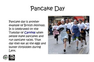 Pancake Day

Pancake day is another
example of British festivals.
It is celebrated on the
Tuesday of Carnival when
people make pancakes and
run pancake races. That
day they eat all the eggs and
butter forbidden during
Lent.
 