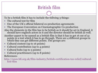 British film
To be a british film it has to include the follwing 3 things:
 The cultural test for film
 One of the UK’s official bilateral co-production agreements
 The European Convention on Cinematographic Co-production
Also the elements in the film has to be british as it should be set in England, it
should have englisch actors in it and the director should be british as well.
Another aspect to be named as a british film is that it has to get 16 out of 31
points in a test which it has to go through. There are 4 different groups in
which they can get different points. The groups are:
 Cultural content (up to 16 points)
 Cultural contribution (up to 4 points)
 Cultural hubs (up to 3 points)
 Cultural practitioners (up to 8 points)
Referenceshttp://www.bfi.org.uk/film-industry/british-certification-tax-relief/culturaltest-film

 