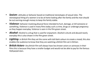 • Sexism- attitudes or behavior based on traditional stereotypes of sexual roles. The
stereotypical thing of a women is to be at home looking after the family and the man should
be out earning enough money to keep the family stable.
• Violence- behavior involving physical force intended to hurt, damage, or kill someone or
something. Violence is used in many films today such a crime, drugs or underage pregnancy
as they happen everyday. Violence is seen in the film green street.
• Alcohol- Alcohol is a drug that is used for enjoyment. Alcohol is drunk and abused nearly
everyday this is also shown in the film green street.
• Lighting- in British film they set the scene with dull dark colours to create a mood, this also
enables the audience to know that they are watching a British film set in Britian.
• British Actors- Any British film will always have less known actors or actresses in their
films this is because they have a smaller budget and would not be able to pay for the famous
Hollywood stars.
 