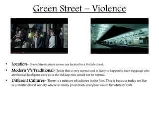 Green Street – Violence
• Location- Green Streets main scenes are located in a British street.
• Modern V’s Traditional- Today this is very normal and is likely to happen to have big gangs who
are football hooligans were as in the old days this would not be normal.
• Different Cultures- There is a mixture of cultures in the film. This is because today we live
in a multicultural society where as many years back everyone would be white British.
 