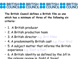 The British Council defines a British film as one which has a minimum of three of the following six criteria: 1.  A British producer 2. A British production team 3. A British director  e.g. Brit films 4. A predominantly British cast  e.g. Four Wed 5. A subject matter that informs the British experience  e.g. East is East 6. A British identity as defined by the  bfi  in the release review in  Sight & Sound . 
