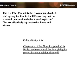 Cultural test points Choose one of the films that you think is British and research all the facts giving it a score – has your opinion changed? The UK Film Council is the Government-backed lead agency for film in the UK ensuring that the economic, cultural and educational aspects of film are effectively represented at home and abroad. 