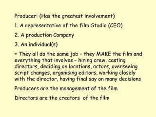 Producer: (Has the greatest involvement)  1. A representative of the film Studio (CEO) 2. A production Company 3. An individual(s) = They all do the same job – they MAKE the film and everything that involves – hiring crew, casting directors, deciding on locations, actors, overseeing script changes, organising editors, working closely with the director, having final say on many decisions Producers are the management of the film Directors are the creators  of the film 