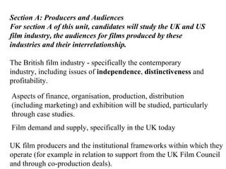 Section A: Producers and Audiences For section A of this unit, candidates will study the UK and US film industry, the audiences for films produced by these industries and their interrelationship. The British film industry - specifically the contemporary industry, including issues of  independence ,  distinctiveness  and profitability. Aspects of finance, organisation, production, distribution (including marketing) and exhibition will be studied, particularly through case studies. Film demand and supply, specifically in the UK today UK film producers and the institutional frameworks within which they operate (for example in relation to support from the UK Film Council and through co-production deals). 