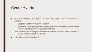 Genre Hybrid
■ Essentially anAction-Comedy, Hot Fuzz draws on a range of generic conventions
including:
– Cop films, buddy movies, horror, western
– ‘Splatstick’ – early films of PeterJackson (BadTaste, Braindead). Angel even uses
the term ‘splattered’ of the way the reporter dies
Film and popular culture references are so abundant in this film it almost becomes a
theme. Intertextuality in the extreme
■ Is this a form of film ‘bricolage’?
 