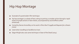 Hip Hop Montage
■ Example of a postmodern film technique
■ hip hop montage is a subset of fast cutting to portray a complex action through a rapid
series of simple actions in fast motion, accompanied by sound effects (often
enhanced)
■ Coined by DarrenAronofsky on his work in films like Pi (1998) and Requiem for a Dream
(2000)
■ Used when travelling to Sandford on train
■ EdgarWright also uses same technique in Sean of the Dead (2004)
 