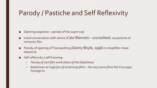 Parody / Pastiche and Self Reflexivity
■ Opening sequence – parody of the super-cop
■ Initial conversation with Janine (Cate Blancett – uncredited) as pastiche of
romantic film
■ Parody of opening ofTrainspotting (Danny Boyle, 1996) in shoplifter chase
sequence
■ Self reflexivity / self knowing:
– Parody of own film work (Sean of the Dead lines)
– Butterman as huge fan of action/cop films - the very same films Hot Fuzz pays
homage to
 