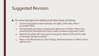 Suggested Revision
■ Do some background reading and take notes including:
1. Critical and popular acclaim (awards, box office, DVD sales).Was it
successful?Why?
2. Find examples of at least 5 intertextual references in the film.Why is this
something the filmmakers do? Does it add to audience enjoyment? How?
3. Read the Guardian NFT interview (in two parts).What is EW and SP’s take
on homage, parody and spoof?
4. What is the ‘Blood and Ice-CreamTrilogy’ otherwise known as?What is this a
reference to?
 