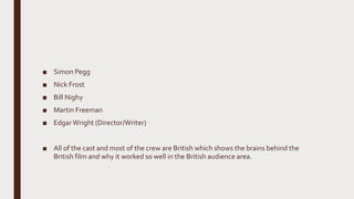 ■ Simon Pegg
■ Nick Frost
■ Bill Nighy
■ Martin Freeman
■ EdgarWright (Director/Writer)
■ All of the cast and most of the crew are British which shows the brains behind the
British film and why it worked so well in the British audience area.
 