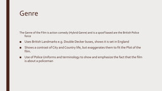 Genre
The Genre of the Film is action comedy (Hybrid Genre) and is a spoof based are the British Police
force
■ Uses British Landmarks e.g. Double Decker buses, shows it is set in England
■ Shows a contrast of City andCountry life, but exaggerates them to fit the Plot of the
film.
■ Use of Police Uniforms and terminology to show and emphasize the fact that the film
is about a policeman
 
