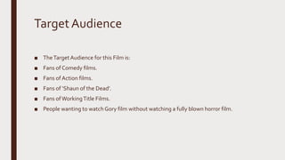TargetAudience
■ TheTargetAudience for this Film is:
■ Fans of Comedy films.
■ Fans of Action films.
■ Fans of ‘Shaun of the Dead’.
■ Fans ofWorkingTitle Films.
■ People wanting to watch Gory film without watching a fully blown horror film.
 