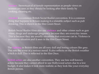 Sexism- Stereotypical of female representation as people views on
women are seen as they should be looking after their family by
cooking, cleaning etc.
Alcohol is a common British Social Realist convention. It is a common
thing that happens in Britain making it a relatable subject such as pub
drinking. This is shown in the film Green Street.
British Social Realist films also use violence and other crimes such as gun
crime, drugs and underage pregnancy because they are everyday issues.
This is because they are usually situations that everyone can to. Violence is
a common situation and it seen in the film Green Street.
The lighting in British films are all very dull and boring colours like grey.
This sets the scene of a serious mood. It also reflects on the British weather
which is dull. This is reflected in the film Once.
British actors are also another convention. They use less well known
actors because they cannot afford to use Hollywood actors due to a low
budget. It also makes it look more realistic as they look like your everyday
British person.
 