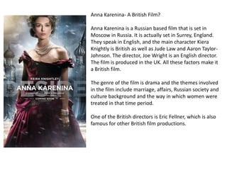 Anna Karenina- A British Film?
Anna Karenina is a Russian based film that is set in
Moscow in Russia. It is actually set in Surrey, England.
They speak in English, and the main character Kiera
Knightly is British as well as Jude Law and Aaron TaylorJohnson. The director, Joe Wright is an English director.
The film is produced in the UK. All these factors make it
a British film.
The genre of the film is drama and the themes involved
in the film include marriage, affairs, Russian society and
culture background and the way in which women were
treated in that time period.
One of the British directors is Eric Fellner, which is also
famous for other British film productions.

 