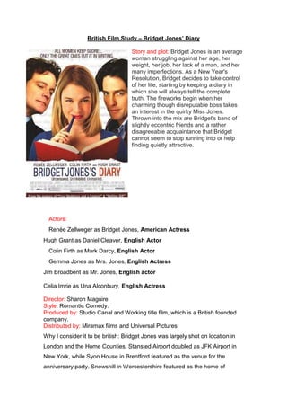 British Film Study – Bridget Jones’ Diary<br />-45720024130Story and plot: Bridget Jones is an average woman struggling against her age, her weight, her job, her lack of a man, and her many imperfections. As a New Year's Resolution, Bridget decides to take control of her life, starting by keeping a diary in which she will always tell the complete truth. The fireworks begin when her charming though disreputable boss takes an interest in the quirky Miss Jones. Thrown into the mix are Bridget's band of slightly eccentric friends and a rather disagreeable acquaintance that Bridget cannot seem to stop running into or help finding quietly attractive.<br />Actors: <br />Renée Zellweger as Bridget Jones, American Actress<br />Hugh Grant as Daniel Cleaver, English Actor<br />Colin Firth as Mark Darcy, English Actor<br />Gemma Jones as Mrs. Jones, English Actress<br />Jim Broadbent as Mr. Jones, English actor<br />Celia Imrie as Una Alconbury, English Actress<br />Director: Sharon Maguire<br />Style: Romantic Comedy.<br />Produced by: Studio Canal and Working title film, which is a British founded company.<br />Distributed by: Miramax films and Universal Pictures<br />Why I consider it to be british: Bridget Jones was largely shot on location in London and the Home Counties. Stansted Airport doubled as JFK Airport in New York, while Syon House in Brentford featured as the venue for the anniversary party. Snowshill in Worcestershire featured as the home of Bridget Jones' family. Also the main actors are all British however even though the main character is American, it works as a advantage as it attracts a American audience.<br />Released: 13th April 2001. <br />Budget: $26,000,000 (estimated)<br />Opening Weekend: $10,733,933 (USA) (15 April 2001) (1611 Screens)<br />Gross: $71,500,556 (USA) (5 August 2001)<br />