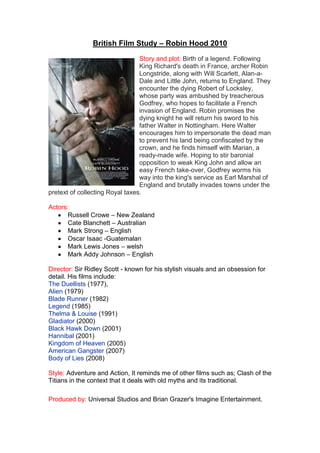 British Film Study – Robin Hood 2010<br />0252730<br />Story and plot: Birth of a legend. Following King Richard's death in France, archer Robin Longstride, along with Will Scarlett, Alan-a-Dale and Little John, returns to England. They encounter the dying Robert of Locksley, whose party was ambushed by treacherous Godfrey, who hopes to facilitate a French invasion of England. Robin promises the dying knight he will return his sword to his father Walter in Nottingham. Here Walter encourages him to impersonate the dead man to prevent his land being confiscated by the crown, and he finds himself with Marian, a ready-made wife. Hoping to stir baronial opposition to weak King John and allow an easy French take-over, Godfrey worms his way into the king's service as Earl Marshal of England and brutally invades towns under the pretext of collecting Royal taxes. <br />Actors: <br />,[object Object]