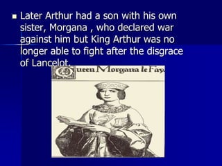  Later Arthur had a son with his own
sister, Morgana , who declared war
against him but King Arthur was no
longer able to fight after the disgrace
of Lancelot.
 